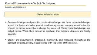 Claims Administration
• Contested changes and potential constructive changes are those requested changes
where the buyer and seller cannot reach an agreement on compensation for the
change or cannot agree that a change has occurred. These contested changes are
called claims. When they cannot be resolved, they become disputes and finally
appeals.
• Claims are documented, processed, monitored, and managed throughout the
contract life cycle, usually in accordance with the terms of the contract.
Control Procurements – Tools & Techniques
Coincides with PMBOK 12.3
 