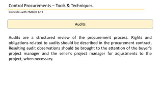 Audits
Audits are a structured review of the procurement process. Rights and
obligations related to audits should be described in the procurement contract.
Resulting audit observations should be brought to the attention of the buyer’s
project manager and the seller’s project manager for adjustments to the
project, when necessary.
Control Procurements – Tools & Techniques
Coincides with PMBOK 12.3
 