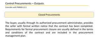 Closed Procurements
The buyer, usually through its authorized procurement administrator, provides
the seller with formal written notice that the contract has been completed.
Requirements for formal procurement closure are usually defined in the terms
and conditions of the contract and are included in the procurement
management plan.
Control Procurements – Outputs
Coincides with PMBOK 12.3
 