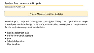 Project Management Plan Updates
Any change to the project management plan goes through the organization’s change
control process via a change request. Components that may require a change request
for the project management plan include:
• Risk management plan
• Procurement management
• plan
• Schedule baseline
• Cost baseline
Control Procurements – Outputs
Coincides with PMBOK 12.3
 