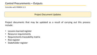 Project Document Updates
Project documents that may be updated as a result of carrying out this process
include:
• Lessons learned register
• Resource requirements
• Requirements traceability matrix
• Risk register
• Stakeholder register
Control Procurements – Outputs
Coincides with PMBOK 12.3
 