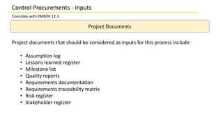 Project Documents
Project documents that should be considered as inputs for this process include:
• Assumption log
• Lessons learned register
• Milestone list
• Quality reports
• Requirements documentation
• Requirements traceability matrix
• Risk register
• Stakeholder register
Control Procurements - Inputs
Coincides with PMBOK 12.3
 