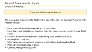 Enterprise Environmental Factors
The enterprise environmental factors that can influence the Conduct Procurements
Process include:
• Local laws and regulations regarding procurements
• Local laws and regulations ensuring that the major procurements involve local
sellers
• External economic environment constraining procurement processes
• Marketplace conditions
• Information on relevant past experience with sellers, both good and bad
• Prior agreements already in place
• Contract management systems
Conduct Procurements - Inputs
Coincides with PMBOK 12.2
 