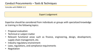 Expert Judgement
Expertise should be considered from individuals or groups with specialized knowledge
or training in the following topics:
• Proposal evaluation
• Technical or subject matter
• Relevant functional areas such as finance, engineering, design, development,
supply chain management, etc.
• Industry regulatory environment
• Laws, regulations, and compliance requirements
• Negotiation
Conduct Procurements – Tools & Techniques
Coincides with PMBOK 12.2
 