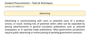 Advertising
Advertising is communicating with users or potential users of a product,
service, or result. Existing lists of potential sellers often can be expanded by
placing advertisements in general circulation publications such as selected
newspapers or in specialty trade publications. Most government jurisdictions
require public advertising or online posting of pending government contracts.
Conduct Procurements – Tools & Techniques
Coincides with PMBOK 12.2
 
