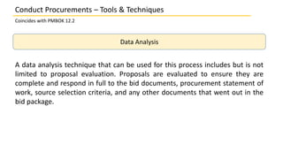 Data Analysis
A data analysis technique that can be used for this process includes but is not
limited to proposal evaluation. Proposals are evaluated to ensure they are
complete and respond in full to the bid documents, procurement statement of
work, source selection criteria, and any other documents that went out in the
bid package.
Conduct Procurements – Tools & Techniques
Coincides with PMBOK 12.2
 