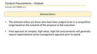 Selected Sellers
• The selected sellers are those who have been judged to be in a competitive
range based on the outcome of the proposal or bid evaluation.
• Final approval of complex, high-value, high-risk procurements will generally
require organizational senior management approval prior to award.
Conduct Procurements – Outputs
Coincides with PMBOK 12.2
 