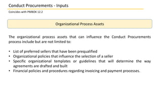Organizational Process Assets
The organizational process assets that can influence the Conduct Procurements
process includ...