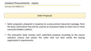 Seller Proposals
• Seller proposals, prepared in response to a procurement document package, form
the basic information th...