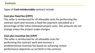 Types of Cost-reimbursable contract include:
Cost plus fixed fee (CPFF)
The seller is reimbursed for all allowable costs for performing the
contract work and receives a fixed-fee payment calculated as a
percentage of the initial estimated project costs. Fee amounts do not
change unless the project scope changes.
Cost plus incentive fee (CPIF)
The seller is reimbursed for all allowable costs for
performing the contract work and receives a
predetermined incentive fee based on achieving certain
performance objectives as set forth in the contract.
Contracts
 