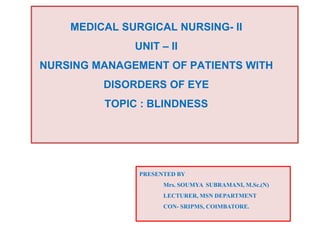 MEDICAL SURGICAL NURSING- II
UNIT – II
NURSING MANAGEMENT OF PATIENTS WITH
DISORDERS OF EYE
TOPIC : BLINDNESS
PRESENTED BY
Mrs. SOUMYA SUBRAMANI, M.Sc.(N)
LECTURER, MSN DEPARTMENT
CON- SRIPMS, COIMBATORE.
 