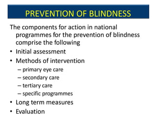 PREVENTION OF BLINDNESS
The components for action in national
programmes for the prevention of blindness
comprise the following
• Initial assessment
• Methods of intervention
– primary eye care
– secondary care
– tertiary care
– specific programmes
• Long term measures
• Evaluation
 