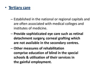 • Tertiary care
– Established in the national or regional capitals and
are often associated with medical colleges and
institutes of medicine.
– Provide sophisticated eye care such as retinal
detachment surgery, corneal grafting which
are not available in the secondary centres.
– Other measures of rehabilitation
comprise education of blind in the special
schools & utilisation of their services in
the gainful employment.
 