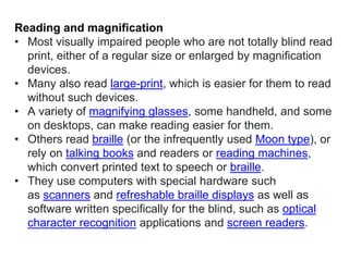 Reading and magnification
• Most visually impaired people who are not totally blind read
print, either of a regular size or enlarged by magnification
devices.
• Many also read large-print, which is easier for them to read
without such devices.
• A variety of magnifying glasses, some handheld, and some
on desktops, can make reading easier for them.
• Others read braille (or the infrequently used Moon type), or
rely on talking books and readers or reading machines,
which convert printed text to speech or braille.
• They use computers with special hardware such
as scanners and refreshable braille displays as well as
software written specifically for the blind, such as optical
character recognition applications and screen readers.
 