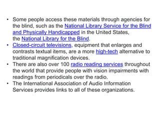 • Some people access these materials through agencies for
the blind, such as the National Library Service for the Blind
and Physically Handicapped in the United States,
the National Library for the Blind.
• Closed-circuit televisions, equipment that enlarges and
contrasts textual items, are a more high-tech alternative to
traditional magnification devices.
• There are also over 100 radio reading services throughout
the world that provide people with vision impairments with
readings from periodicals over the radio.
• The International Association of Audio Information
Services provides links to all of these organizations.
 