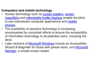 Computers and mobile technology
• Access technology such as screen readers, screen
magnifiers and refreshable braille displays enable the blind
to use mainstream computer applications and mobile
phones.
• The availability of assistive technology is increasing,
accompanied by concerted efforts to ensure the accessibility
of information technology to all potential users, including the
blind.
• Later versions of Microsoft Windows include an Accessibility
Wizard & Magnifier for those with partial vision, and Microsoft
Narrator, a simple screen reader.
 