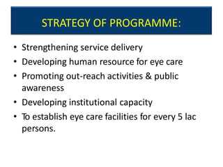 STRATEGY OF PROGRAMME:
• Strengthening service delivery
• Developing human resource for eye care
• Promoting out-reach activities & public
awareness
• Developing institutional capacity
• To establish eye care facilities for every 5 lac
persons.
 
