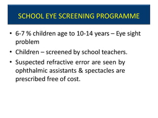 SCHOOL EYE SCREENING PROGRAMME
• 6-7 % children age to 10-14 years – Eye sight
problem
• Children – screened by school teachers.
• Suspected refractive error are seen by
ophthalmic assistants & spectacles are
prescribed free of cost.
 