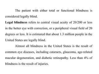 The patient with either total or functional blindness is
considered legally blind.
Legal blindness refers to central visual acuity of 20/200 or less
in the better eye with correction, or a peripheral visual field of 20
degrees or less. It is estimated that about 1.3 million people in the
United States are legally blind.
Almost all blindness in the United States is the result of
common eye diseases, including cataracts, glaucoma, age-related
macular degeneration, and diabetic retinopathy. Less than 4% of
blindness is the result of injuries.
 