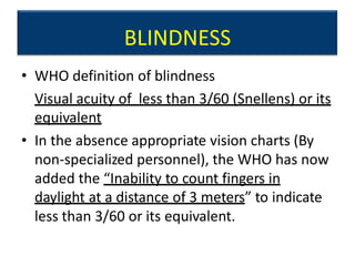 BLINDNESS
• WHO definition of blindness
Visual acuity of less than 3/60 (Snellens) or its
equivalent
• In the absence appropriate vision charts (By
non-specialized personnel), the WHO has now
added the “Inability to count fingers in
daylight at a distance of 3 meters” to indicate
less than 3/60 or its equivalent.
 