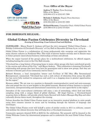 From: Office of the Mayor
                                              Andrea V. Taylor, Press Secretary
                                              Office of the Mayor
                                              (216) 664-4171 or (216) 857-7998

                                              Belinda I. Saldaña, Deputy Press Secretary
                                              Office of the Mayor
                                              (216) 664-2223 or (216) 857-3808

                                              Richard Herman, Committee Chair, Global Urban Fusion
                                              (216) 696-6170 or (216) 375-0231


FOR IMMEDIATE RELEASE:

  Global Urban Fusion Celebrates Diversity in Cleveland
                       Evening of Networking, Cross-Cultural Food and Rhythms

CLEVELAND – Mayor Frank G. Jackson will host the city’s inaugural “Global Urban Fusion --- A
Holiday Celebration of Cleveland’s Diversity” at City Hall on December 22 from 6 p.m. to 9 p.m.
Global Urban Fusion is a collaboration of young professionals who recognize and appreciate the
many diverse cultures in Northeast Ohio. This team of diverse leaders recently met to discuss ways
to better promote intercultural business relationships at home and abroad.
When the mayor learned of the group’s plans for a multicultural celebration, he offered support,
including hosting the event in the City Hall rotunda.
“Cleveland has a long history of becoming home to many ethnic groups who have contributed greatly
to the success and culture of the City,” said Mayor Jackson. “This celebration is honoring Cleveland’s
relationship with groups that have been here for generations and to show new groups, that they are
welcome to become part of our community and its future.”
Richard Herman, a local immigration lawyer and Co-Chair of TiE Ohio (The International
Entrepreneur), commented, “Cleveland has such a rich culture of ethnicities from across the globe
but has never fully realized its uniqueness and used it as a stepping stone to greater opportunities
for the region.”
Herman added, “We are now in a position to dismantle counterproductive racial and socio-economic
silos and propel the city to new heights in this global economy. Removal of these barriers is crucial if
innovation, entrepreneurship and international connectivity are to once again thrive in the region.”
Attendees of the cross-cultural celebration will enjoy a mix of networking, ethnic food and drink
sampling along with a unique blend of global rhythms. DJ Angel Galvan, a Cleveland-based
musician born in Mexico, will provide eclectic beats flavored with India’s Bhangra Hip Hop and other
culturally diverse dance music, throughout the evening.
Galvan describes his Global Urban Fusion music as an innovative musical platform to unite people
using their common interest in music and by breaking through the barriers of language and
stereotypes.
The Global Urban Fusion event will kickoff a series of similar events in 2011 to cultivate, connect
and mobilize the vibrant diversity that will help drive a Cleveland renaissance.
Community sponsors donated $100 or $250 for the celebration. Net proceeds will be donated to the
Global Welcome Center for international programs and to underwrite the next Global Urban Fusion
event.
                                                 - 30 -
 