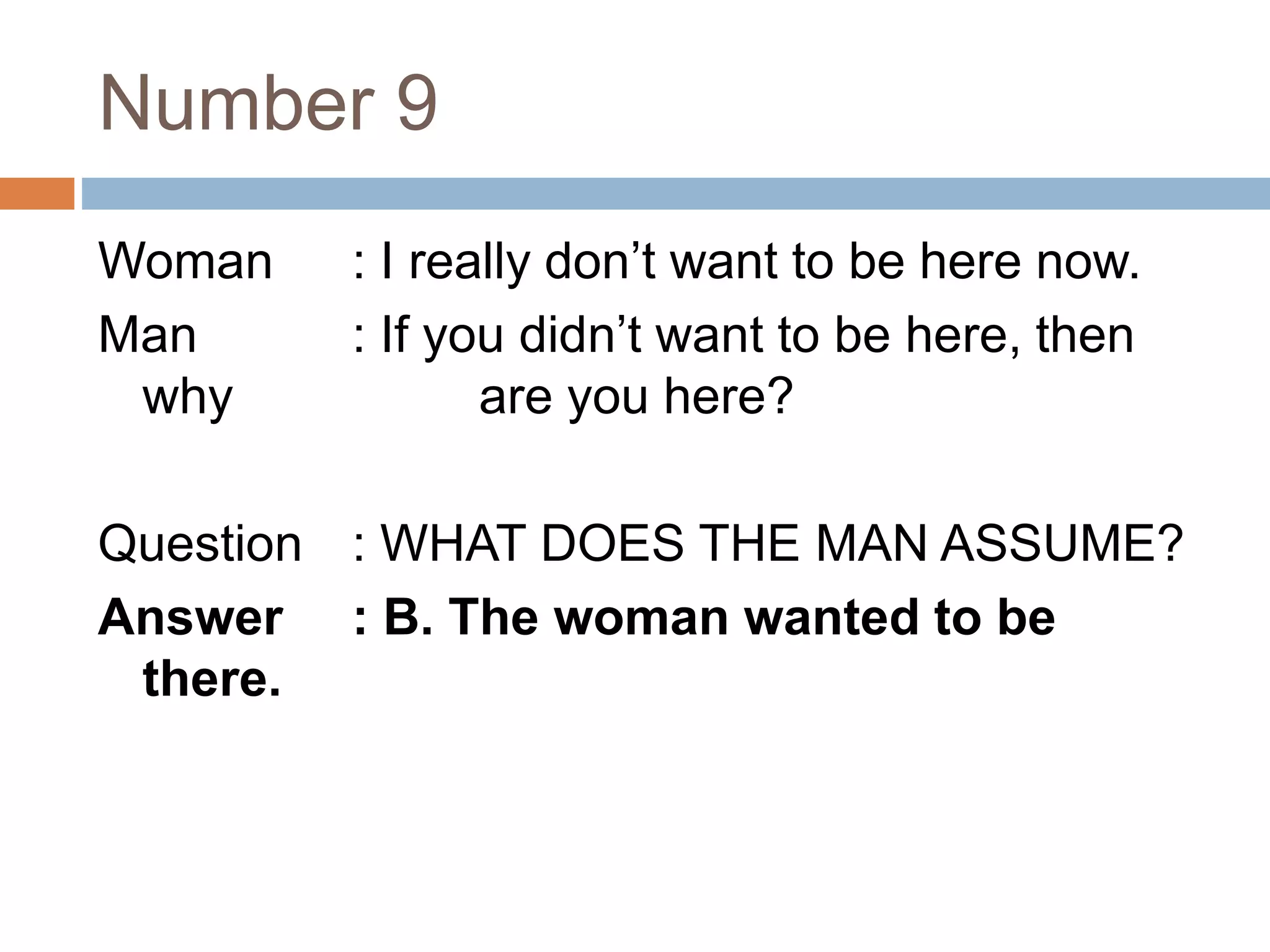 Number 9
Woman : I really don’t want to be here now.
Man : If you didn’t want to be here, then
why are you here?
Question : WHAT DOES THE MAN ASSUME?
Answer : B. The woman wanted to be
there.
 