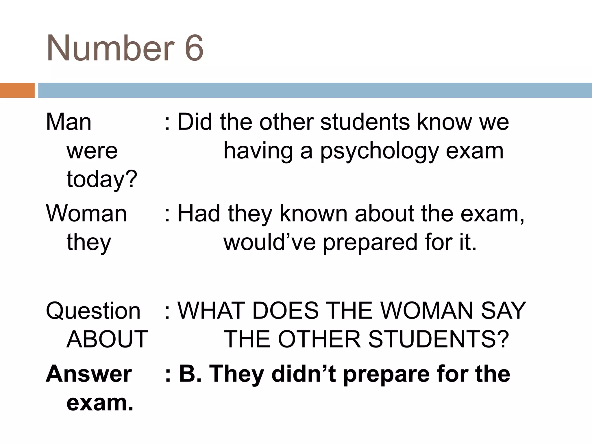 Number 6
Man : Did the other students know we
were having a psychology exam
today?
Woman : Had they known about the exam,
they would’ve prepared for it.
Question : WHAT DOES THE WOMAN SAY
ABOUT THE OTHER STUDENTS?
Answer : B. They didn’t prepare for the
exam.
 
