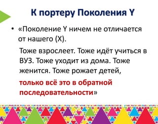 К портеру Поколения Y
• «Поколение Y ничем не отличается
  от нашего (Х).
  Тоже взрослеет. Тоже идёт учиться в
  ВУЗ. Тоже уходит из дома. Тоже
  женится. Тоже рожает детей,
  только всё это в обратной
  последовательности»
 