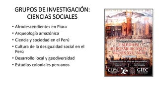 GRUPOS DE INVESTIGACIÓN:
CIENCIAS SOCIALES
• Afrodescendientes en Piura
• Arqueología amazónica
• Ciencia y sociedad en el Perú
• Cultura de la desigualdad social en el
Perú
• Desarrollo local y geodiversidad
• Estudios coloniales peruanos
 