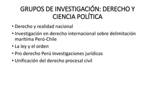 GRUPOS DE INVESTIGACIÓN: DERECHO Y
CIENCIA POLÍTICA
• Derecho y realidad nacional
• Investigación en derecho internacional sobre delimitación
marítima Perú-Chile
• La ley y el orden
• Pro derecho Perú Investigaciones jurídicas
• Unificación del derecho procesal civil
 