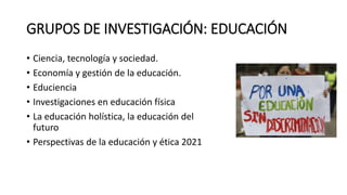 GRUPOS DE INVESTIGACIÓN: EDUCACIÓN
• Ciencia, tecnología y sociedad.
• Economía y gestión de la educación.
• Educiencia
• Investigaciones en educación física
• La educación holística, la educación del
futuro
• Perspectivas de la educación y ética 2021
 