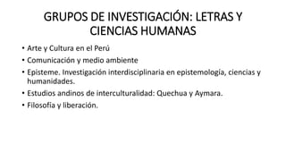 GRUPOS DE INVESTIGACIÓN: LETRAS Y
CIENCIAS HUMANAS
• Arte y Cultura en el Perú
• Comunicación y medio ambiente
• Episteme. Investigación interdisciplinaria en epistemología, ciencias y
humanidades.
• Estudios andinos de interculturalidad: Quechua y Aymara.
• Filosofía y liberación.
 