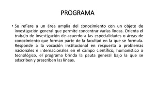 PROGRAMA
• Se refiere a un área amplia del conocimiento con un objeto de
investigación general que permite concentrar varias líneas. Orienta el
trabajo de investigación de acuerdo a las especialidades o áreas de
conocimiento que forman parte de la facultad en la que se formula.
Responde a la vocación institucional en respuesta a problemas
nacionales e internacionales en el campo científico, humanístico o
tecnológico, el programa brinda la pauta general bajo la que se
adscriben y prescriben las líneas.
 