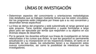 LÍNEAS DE INVESTIGACIÓN
• Determinan aspectos del conocimiento y orientaciones metodológicas
más detallados que se trabajan mediante temas que les están vinculados.
Así los programas están integrados por líneas que a su vez concentran y
desarrollan temas específicos
• La línea se deriva del programa y está subordinada al rango general que
este propone. Tiene carácter organizativo y puede formularse a largo
plazo para ser ejecutada por temas que responden a su objetivo en sus
diversas etapas de desarrollo.
• Por lo general, los docentes enfocan sus líneas de investigación en temas
relacionados a los cursos que dictan, lo que les garantiza su permanente
actualización y su incorporación en los respectivos Sílabos, en tanto en el
desarrollo de sus clases, los estudiantes tienen a su disposición estos
nuevos conocimientos, así como la posibilidad de interactuar con los
investigadores.
 