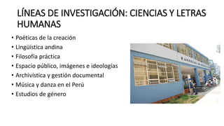 LÍNEAS DE INVESTIGACIÓN: CIENCIAS Y LETRAS
HUMANAS
• Poéticas de la creación
• Lingüística andina
• Filosofía práctica
• Espacio público, imágenes e ideologías
• Archivística y gestión documental
• Música y danza en el Perú
• Estudios de género
 