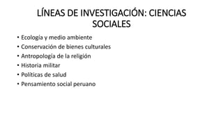 LÍNEAS DE INVESTIGACIÓN: CIENCIAS
SOCIALES
• Ecología y medio ambiente
• Conservación de bienes culturales
• Antropología de la religión
• Historia militar
• Políticas de salud
• Pensamiento social peruano
 