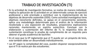 TRABAJO DE INVESTIGACIÓN (TI)
• Es la actividad de investigación formativa, se realiza de manera individual,
implica la aplicación de la actividad en un determinado campo de ejercicio
profesional y está orientado a contribuir con la implementación de los
objetivos de desarrollo sostenible (ODS). Como actividad investigativa tiene
objetivos claramente definidos, se apoya en el conocimiento existente,
aplica una metodología determinada para el análisis de la información
recolectada y una exposición de resultados, proporciona explicaciones
racionales manteniendo un espíritu autocrítico. Concluye con la
elaboración y sustentación del informe de TI, la respectiva Acta de
sustentación constituye la prueba de cumplimiento de un requisito para
obtener el grado académico de bachiller.
• En el caso que la EP reglamente que el TI pueda ser un proyecto de tesis,
este también debe ser desarrollado individualmente.
• Las EP según la complejidad del caso, pueden disponer excepcionalmente
que el TI se realice por dos estudiantes.
 
