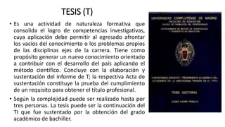 TESIS (T)
• Es una actividad de naturaleza formativa que
consolida el logro de competencias investigativas,
cuya aplicación debe permitir al egresado afrontar
los vacíos del conocimiento o los problemas propios
de las disciplinas ejes de la carrera. Tiene como
propósito generar un nuevo conocimiento orientado
a contribuir con el desarrollo del país aplicando el
método científico. Concluye con la elaboración y
sustentación del informe de T; la respectiva Acta de
sustentación constituye la prueba del cumplimiento
de un requisito para obtener el título profesional.
• Según la complejidad puede ser realizado hasta por
tres personas. La tesis puede ser la continuación del
TI que fue sustentado por la obtención del grado
académico de bachiller.
 