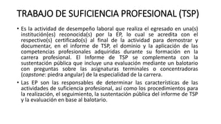 TRABAJO DE SUFICIENCIA PROFESIONAL (TSP)
• Es la actividad de desempeño laboral que realiza el egresado en una(s)
institución(es) reconocida(s) por la EP, lo cual se acredita con el
respectivo(s) certificado(s) al final de la actividad para demostrar y
documentar, en el informe de TSP, el dominio y la aplicación de las
competencias profesionales adquiridas durante su formación en la
carrera profesional. El Informe de TSP se complementa con la
sustentación pública que incluye una evaluación mediante un balotario
con preguntas sobre las asignaturas terminales o concentradoras
(capstone: piedra angular) de la especialidad de la carrera.
• Las EP son las responsables de determinar las características de las
actividades de suficiencia profesional, así como los procedimientos para
la realización, el seguimiento, la sustentación pública del informe de TSP
y la evaluación en base al balotario.
 