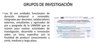 GRUPOS DE INVESTIGACIÓN
• Los GI son unidades funcionales de
duración temporal y renovable,
integradas por docentes, colaboradores
externos, estudiantes y egresados de
pre y posgrado de la UNMSM que se
reúnen para realizar actividades de
investigación, desarrollo e innovación
sobre un tema específico con la
finalidad de producir conocimiento a
corto, mediano y largo plazo.
 
