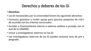 Derechos y deberes de los GI
• Derechos:
• Los GI reconocidos por la universidad tienen los siguientes derechos:
• Formular, gestionar y recibir apoyo para ejecutar proyectos de I+D+i
de acuerdo con los criterios concursales.
• Acceder a financiamiento interno o externo, público o privado, con el
aval de la UNMSM.
• Incluir a investigadores externos en los GI.
• Los investigadores externos de los GI pueden asesorar tesis de pre y
posgrado.
 