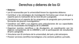 Derechos y deberes de los GI
• Deberes:
• Los GI reconocidos por la universidad tienen los siguientes deberes:
• Contribuir a las estrategias de investigación formativa que sirvan de guía y
soporte para la realización de las tesis de pre y posgrado.
• Constituirse en el soporte de los programas de posgrado para promover la
formación de jóvenes investigadores.
• Coordinar con VRIP y sus órganos para articulaciones de sus capacidades
con las necesidades tecnológicas de la UNMSM.
• Organizar eventos científicos y de divulgación, en coordinación con los
órganos competentes de la UNMSM y con la participación de estudiantes
de pre y posgrado.
• Vincularse con GI similares de la universidad, del país y del extranjero.
• Proveer servicios científico-tecnológicos a los sectores público y privado.
 