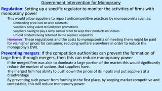 Government Intervention for Monopsony
Regulation: Setting up a specific regulator to monitor the activities of firms with
monopsony power
This would allow suppliers to report anticompetitive practices by monopsonists such as:
Demanding price cuts to keep contracts,
Suppliers being asked to fund price promotions
Suppliers having to pay a lump sum in order to keep their products on shelves
Unsold products being returned to the supplier, unpaid for
However: These regulations and the costs to monopsonists of meeting them might be paid
for via higher prices for consumer, reducing welfare elsewhere in order to reduce the
monopsony’s DWL
Preventing mergers: If the competition authorities can prevent the formation of
large firms through mergers, then this can reduce monopsony power
If the merged firm was able to dominate a large portion of the market this would significantly
reduce the number of options that suppliers have.
The merged firm has ability to push down the prices of its inputs and put suppliers at a
disadvantage
By preventing such power from forming in the first place, by keeping market competitive and
contestable, this will reduce monopsony power
 