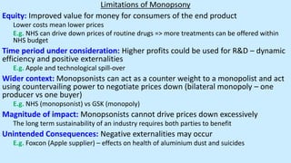 Limitations of Monopsony
Equity: Improved value for money for consumers of the end product
Lower costs mean lower prices
E.g. NHS can drive down prices of routine drugs => more treatments can be offered within
NHS budget
Time period under consideration: Higher profits could be used for R&D – dynamic
efficiency and positive externalities
E.g. Apple and technological spill-over
Wider context: Monopsonists can act as a counter weight to a monopolist and act
using countervailing power to negotiate prices down (bilateral monopoly – one
producer vs one buyer)
E.g. NHS (monopsonist) vs GSK (monopoly)
Magnitude of impact: Monopsonists cannot drive prices down excessively
The long term sustainability of an industry requires both parties to benefit
Unintended Consequences: Negative externalities may occur
E.g. Foxcon (Apple supplier) – effects on health of aluminium dust and suicides
 