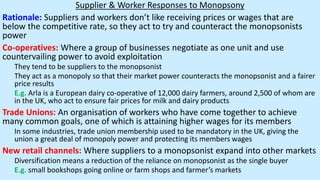 Supplier & Worker Responses to Monopsony
Rationale: Suppliers and workers don’t like receiving prices or wages that are
below the competitive rate, so they act to try and counteract the monopsonists
power
Co-operatives: Where a group of businesses negotiate as one unit and use
countervailing power to avoid exploitation
They tend to be suppliers to the monopsonist
They act as a monopoly so that their market power counteracts the monopsonist and a fairer
price results
E.g. Arla is a European dairy co-operative of 12,000 dairy farmers, around 2,500 of whom are
in the UK, who act to ensure fair prices for milk and dairy products
Trade Unions: An organisation of workers who have come together to achieve
many common goals, one of which is attaining higher wages for its members
In some industries, trade union membership used to be mandatory in the UK, giving the
union a great deal of monopoly power and protecting its members wages
New retail channels: Where suppliers to a monopsonist expand into other markets
Diversification means a reduction of the reliance on monopsonist as the single buyer
E.g. small bookshops going online or farm shops and farmer’s markets
 