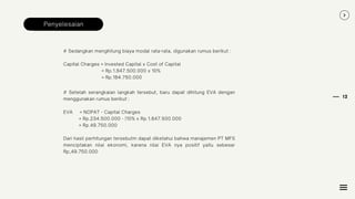 12
Penyelesaian
# Sedangkan menghitung biaya modal rata-rata, digunakan rumus berikut :
Capital Charges = Invested Capital x Cost of Capital
= Rp.1.847.500.000 x 10%
= Rp.184.750.000
# Setelah serangkaian langkah tersebut, baru dapat dihitung EVA dengan
menggunakan rumus berikut :
EVA = NOPAT - Capital Charges
= Rp.234.500.000 - (10% x Rp.1.847.500.000
= Rp.49.750.000
Dari hasil perhitungan tersebutm dapat diketahui bahwa manajemen PT MFS
menciptakan nilai ekonomi, karena nilai EVA nya positif yaitu sebesar
Rp,49.750.000
 