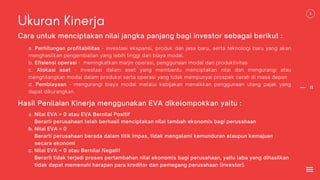 11
Ukuran Kinerja
Cara untuk menciptakan nilai jangka panjang bagi investor sebagai berikut :
a. Perhitungan profitabilitas - investasi ekspansi, produk dan jasa baru, serta teknologi baru yang akan
menghasilkan pengembalian yang lebih tinggi dari biaya modal.
b. Efisiensi operasi - meningkatkan marjin operasi, penggunaan modal dan produktivitas
c. Alokasi aset - investasi dalam aset yang membantu menciptakan nilai dan mengurangi atau
menghilangkan modal dalam produksi serta operasi yang tidak mempunyai prospek cerah di masa depan
d. Pembiayaan - mengurangi biaya modal melalui kebijakan menaikkan penggunaan utang pajak yang
dapat dikurangkan.
Hasil Penilaian Kinerja menggunakan EVA dikelompokkan yaitu :
a. Nilai EVA > 0 atau EVA Bernilai Positif
Berarti perusahaan telah berhasil menciptakan nilai tambah ekonomis bagi perusahaan
b. Nilai EVA = 0
Berarti perusahaan berada dalam titik impas, tidak mengalami kemunduran ataupun kemajuan
secara ekonomi
c. Nilai EVA < 0 atau Bernilai Negatif
Berarti tidak terjadi proses pertambahan nilai ekonomis bagi perusahaan, yaitu laba yang dihasilkan
tidak dapat memenuhi harapan para kreditor dan pemegang perusahaan (investor).
 