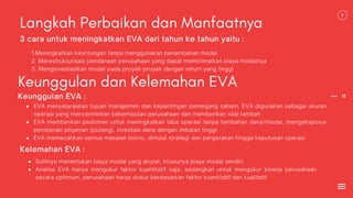 11
Langkah Perbaikan dan Manfaatnya
1.Meningkatkan keuntungan tanpa menggunakan penambahan modal
2. Merestrukturisasi pendanaan perusahaan yang dapat meminimalkan biaya modalnya
3. Menginvestasikan modal pada proyek-proyek dengan return yang tinggi
3 cara untuk meningkatkan EVA dari tahun ke tahun yaitu :
Keunggulan dan Kelemahan EVA
EVA menyelaraskan tujuan manajemen dan kepentingan pemegang saham, EVA digunakan sebagai ukuran
operasi yang mencerminkan keberhasilan perusahaan dan memberikan nilai tambah
EVA memberikan pedoman untuk meningkatkan laba operasi tanpa tambahan dana/modal, mengeksposur
pemberian pinjaman (piutang), investasi dana dengan imbalan tinggi
EVA memecahkan semua masalah bisnis, dimulai strategi dan pergerakan hingga keputusan operasi
Keunggulan EVA :
Kelemahan EVA :
Sulitnya menentukan biaya modal yang akurat, khusunya biaya modal sendiri.
Analisa EVA hanya mengukur faktor kuantitatif saja, sedangkan untuk mengukur kinerja perusahaan
secara optimum, perusahaan harus diukur berdasarkan faktor kuantitatif dan kualitatif
 