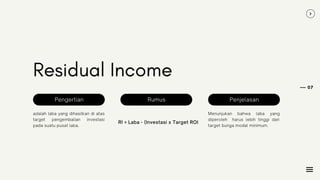 07
Residual Income
adalah laba yang dihasilkan di atas
target pengembalian investasi
pada suatu pusat laba.
RI = Laba - (Investasi x Target ROI
Menunjukan bahwa laba yang
diperoleh harus lebih tinggi dari
target bunga modal minimum.
Pengertian Rumus Penjelasan
 