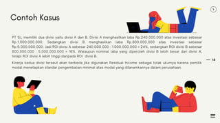 15
PT SJ, memiliki dua divisi yaitu divisi A dan B. Divisi A menghasilkan laba Rp.240.000.000 atas investasi sebesar
Rp.1.000.000.000. Sedangkan divisi B menghasilkan laba Rp.800.000.000 atas investasi sebesar
Rp.5.000.000.000. Jadi ROI divisi A sebesar 240.000.000 : 1.000.000.000 = 24%, sedangkan ROI divisi B sebesar
800.000.000 : 5.000.000.000 = 16%. Walaupun nominal laba yang diperoleh divisi B lebih besar dari divisi A,
tetapi ROI divisi A lebih tinggi daripada ROI divisi B.
Contoh Kasus
Kinerja kedua divisi terseut akan berbeda jika digunakan Residual Income sebagai tolak ukurnya karena pemilik
modal menetapkan standar pengembalian minimal atas modal yang ditanamkannya dalam perusahaan.
 
